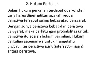 2. Hukum Perkalian
Dalam hukum perkalian terdapat dua kondisi
yang harus diperhatikan apakah kedua
peristiwa tersebut saling bebas atau bersyarat.
Dengan adnya peristiwa bebas dan peristiwa
bersyarat, maka perhitungan probabilitas untuk
peristiwa itu adalah hukum perkalian. Hukum
perkalian sebenarnya untuk mengetahui
probabilitas peristiwa joint (intersect= irisan)
antara peristiwa.
 