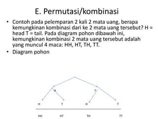 E. Permutasi/kombinasi
• Contoh pada pelemparan 2 kali 2 mata uang, berapa
kemungkinan kombinasi dari ke 2 mata uang tersebut? H =
head T = tail. Pada diagram pohon dibawah ini,
kemungkinan kombinasi 2 mata uang tersebut adalah
yang muncul 4 maca: HH, HT, TH, TT.
• Diagram pohon
H T
H T H T
HH HT TH TT
 