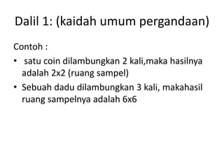 Dalil 1: (kaidah umum pergandaan)
Contoh :
• satu coin dilambungkan 2 kali,maka hasilnya
adalah 2x2 (ruang sampel)
• Sebuah dadu dilambungkan 3 kali, makahasil
ruang sampelnya adalah 6x6
 