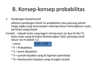 B. Konsep-konsep probabilitas
1. Pandangan klasik/intuitif
didalam pandangan klasik ini probabilitas atau peluang adalah
harga angka yang menunjukan seberapa besar kemungkinan suatu
peristiwa yang terjadi.
Contoh: - sebuah mata uang logam mempunyai sisi dua (H dan T),
kalau mata uang tersebut dilambungkan 1kali, peluang untuk
keluar sisi H adalah 1:2.
- rumus P (E) = X/N
* P = Probabilitas
* E = Event (kejadian)
* X = jumlah kejadian yang di inginkan (peristiwa)
* N = keseluruhan kejadian yang mungkin terjadi
 