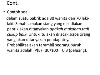 Cont.
...• Contoh soal:
dalam suatu pabrik ada 30 wanita dan 70 laki-
laki. Sehabis makan siang yang disediakan
pabrik akan ditanyakan apakah makanan tadi
cukup baik. Untuk itu akan di acak siapa orang
yang akan ditanyakan pendapatnya.
Probabilitas akan terambil seorang buruh
wanita adalah: P(E)= 30/100= 0,3 (peluang).
 