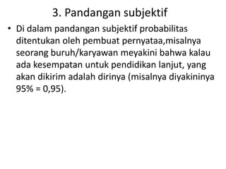 3. Pandangan subjektif
• Di dalam pandangan subjektif probabilitas
ditentukan oleh pembuat pernyataa,misalnya
seorang buruh/karyawan meyakini bahwa kalau
ada kesempatan untuk pendidikan lanjut, yang
akan dikirim adalah dirinya (misalnya diyakininya
95% = 0,95).
 