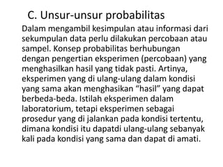 C. Unsur-unsur probabilitas
Dalam mengambil kesimpulan atau informasi dari
sekumpulan data perlu dilakukan percobaan atau
sampel. Konsep probabilitas berhubungan
dengan pengertian eksperimen (percobaan) yang
menghasilkan hasil yang tidak pasti. Artinya,
eksperimen yang di ulang-ulang dalam kondisi
yang sama akan menghasikan “hasil” yang dapat
berbeda-beda. Istilah eksperimen dalam
laboratorium, tetapi eksperimen sebagai
prosedur yang di jalankan pada kondisi tertentu,
dimana kondisi itu dapatdi ulang-ulang sebanyak
kali pada kondisi yang sama dan dapat di amati.
 