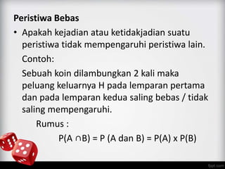 Peristiwa Bebas 
• Apakah kejadian atau ketidakjadian suatu 
peristiwa tidak mempengaruhi peristiwa lain. 
Contoh: 
Sebuah koin dilambungkan 2 kali maka 
peluang keluarnya H pada lemparan pertama 
dan pada lemparan kedua saling bebas / tidak 
saling mempengaruhi. 
Rumus : 
P(A ∩B) = P (A dan B) = P(A) x P(B) 
 
