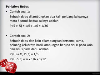 Peristiwa Bebas 
• Contoh soal 1: 
Sebuah dadu dilambungkan dua kali, peluang keluarnya 
mata 5 untuk kedua kalinya adalah: 
P (5 ∩ 5) = 1/6 x 1/6 = 1/36 
• Contoh soal 2: 
Sebuah dadu dan koin dilambungkan bersama-sama, 
peluang keluarnya hasil lambungan berupa sisi H pada koin 
dan sisi 3 pada dadu adalah: 
P (H) = ½, P (3) = 1/6 
P (H ∩ 3) = ½ x 1/6 = 1/12 
 