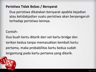 Peristiwa Tidak Bebas / Bersyarat 
Dua peristiwa dikatakan bersyarat apabila kejadian 
atau ketidakjadian suatu peristiwa akan berpengaruh 
terhadap peristiwa lainnya. 
Contoh: 
Dua buah kartu ditarik dari set kartu bridge dan 
tarikan kedua tanpa memasukkan kembali kartu 
pertama, maka probabilitas kartu kedua sudah 
tergantung pada kartu pertama yang ditarik. 
 