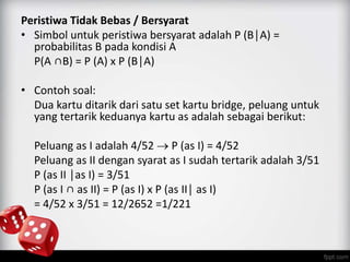 Peristiwa Tidak Bebas / Bersyarat 
• Simbol untuk peristiwa bersyarat adalah P (B│A) = 
probabilitas B pada kondisi A 
P(A ∩B) = P (A) x P (B│A) 
• Contoh soal: 
Dua kartu ditarik dari satu set kartu bridge, peluang untuk 
yang tertarik keduanya kartu as adalah sebagai berikut: 
Peluang as I adalah 4/52  P (as I) = 4/52 
Peluang as II dengan syarat as I sudah tertarik adalah 3/51 
P (as II │as I) = 3/51 
P (as I ∩ as II) = P (as I) x P (as II│ as I) 
= 4/52 x 3/51 = 12/2652 =1/221 
 