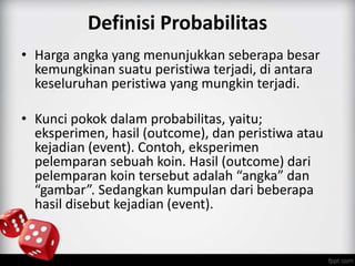 Definisi Probabilitas 
• Harga angka yang menunjukkan seberapa besar 
kemungkinan suatu peristiwa terjadi, di antara 
keseluruhan peristiwa yang mungkin terjadi. 
• Kunci pokok dalam probabilitas, yaitu; 
eksperimen, hasil (outcome), dan peristiwa atau 
kejadian (event). Contoh, eksperimen 
pelemparan sebuah koin. Hasil (outcome) dari 
pelemparan koin tersebut adalah “angka” dan 
“gambar”. Sedangkan kumpulan dari beberapa 
hasil disebut kejadian (event). 
 