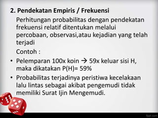 2. Pendekatan Empiris / Frekuensi 
Perhitungan probabilitas dengan pendekatan 
frekuensi relatif ditentukan melalui 
percobaan, observasi,atau kejadian yang telah 
terjadi 
Contoh : 
• Pelemparan 100x koin  59x keluar sisi H, 
maka dikatakan P(H)= 59% 
• Probabilitas terjadinya peristiwa kecelakaan 
lalu lintas sebagai akibat pengemudi tidak 
memiliki Surat Ijin Mengemudi. 
 