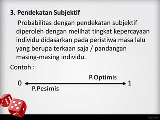 3. Pendekatan Subjektif 
Probabilitas dengan pendekatan subjektif 
diperoleh dengan melihat tingkat kepercayaan 
individu didasarkan pada peristiwa masa lalu 
yang berupa terkaan saja / pandangan 
masing-masing individu. 
Contoh : 
 