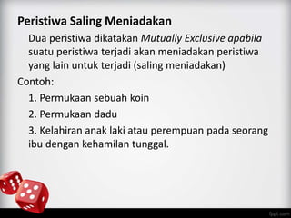 Peristiwa Saling Meniadakan 
Dua peristiwa dikatakan Mutually Exclusive apabila 
suatu peristiwa terjadi akan meniadakan peristiwa 
yang lain untuk terjadi (saling meniadakan) 
Contoh: 
1. Permukaan sebuah koin 
2. Permukaan dadu 
3. Kelahiran anak laki atau perempuan pada seorang 
ibu dengan kehamilan tunggal. 
 
