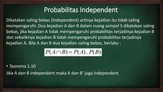 Probabilitas Independent
Dikatakan saling bebas (Independent) artinya kejadian itu tidak saling
mempengaruhi. Dua kejadian A dan B dalam ruang sampel S dikatakan saling
bebas, jika kejadian A tidak mempengaruhi probabilitas terjadinya kejadian B
dan sebaliknya kejadian B tidak mempengaruhi probabilitas terjadinya
kejadian A. Bila A dan B dua kejadian saling bebas, berlaku :
• Teorema 1.10
Jika A dan B independent maka A dan B’ juga independent
)(.)()( BPAPBAP 
 