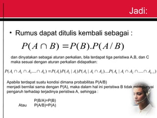 Jadi:
• Rumus dapat ditulis kembali sebagai :
)
/
(
).
(
)
( B
A
P
B
P
B
A
P 

dan dinyatakan sebagai aturan perkalian, bila terdapat tiga peristiwa A,B, dan C
maka sesuai dengan aturan perkalian didapatkan:
)
....
|
(
)....
|
(
)
|
(
)
(
)
....
( 1
2
1
2
1
3
1
2
1
3
2
1 







 k
k
k A
A
A
A
P
A
A
A
P
A
A
P
A
P
A
A
A
A
P
Apabila terdapat suatu kondisi dimana probabilitas P(A/B)
menjadi bernilai sama dengan P(A), maka dalam hal ini peristiwa B tidak mempunyai
pengaruh terhadap terjadinya peristiwa A, sehingga :
P(B/A)=P(B)
Atau P(A/B)=P(A)
 