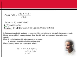 2.Dalam sebuah kotak terdapat 10 gulungan film, dan diketahui bahwa 3 diantaranya rusak.
Hitung peluang bila 2 buah gulungan filem diambil acak satu persatu secara beruutan.
Jawab:
Misal A: peristiwa terambil gulungan pertama eusak
B: peristiwa terambil gulungan kedua rusak
Maka peluang kedua gulungan rusak adalah :
 