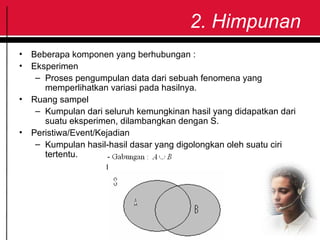 2. Himpunan
• Beberapa komponen yang berhubungan :
• Eksperimen
– Proses pengumpulan data dari sebuah fenomena yang
memperlihatkan variasi pada hasilnya.
• Ruang sampel
– Kumpulan dari seluruh kemungkinan hasil yang didapatkan dari
suatu eksperimen, dilambangkan dengan S.
• Peristiwa/Event/Kejadian
– Kumpulan hasil-hasil dasar yang digolongkan oleh suatu ciri
tertentu.
 