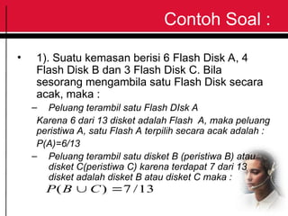 Contoh Soal :
• 1). Suatu kemasan berisi 6 Flash Disk A, 4
Flash Disk B dan 3 Flash Disk C. Bila
sesorang mengambila satu Flash Disk secara
acak, maka :
– Peluang terambil satu Flash DIsk A
Karena 6 dari 13 disket adalah Flash A, maka peluang
peristiwa A, satu Flash A terpilih secara acak adalah :
P(A)=6/13
– Peluang terambil satu disket B (peristiwa B) atau
disket C(peristiwa C) karena terdapat 7 dari 13
disket adalah disket B atau disket C maka :
13
/
7
)
( 
 C
B
P
 