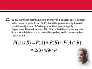 2). Suatu tranmiter membutuhkan energi yang berasal dari 2 sumber
yaitu power supply A dan B. Probabilitas power supply A rusak
(peristiwa A) adalah 2/3 dan probabilitas power supply
B(peristiwa B) rusak adalah 4/9. Bila probabilitas kedua sumber
itu rusak adalah ¼, maka probailitas paling sedikit satu sumber
rusak adalah :
)
(
)
(
)
(
)
( B
A
P
B
P
A
P
B
A
P 




= 2/3+4/9-1/4
 