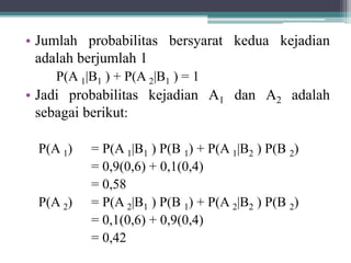 • Jumlah probabilitas bersyarat kedua kejadian
adalah berjumlah 1
P(A 1|B1 ) + P(A 2|B1 ) = 1
• Jadi probabilitas kejadian A1 dan A2 adalah
sebagai berikut:
P(A 1) = P(A 1|B1 ) P(B 1) + P(A 1|B2 ) P(B 2)
= 0,9(0,6) + 0,1(0,4)
= 0,58
P(A 2) = P(A 2|B1 ) P(B 1) + P(A 2|B2 ) P(B 2)
= 0,1(0,6) + 0,9(0,4)
= 0,42
 