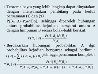 • Teorema bayes yang lebih lengkap dapat dinyatakan
dengan menyamakan pembilang pada kedua
persamaan (1) dan (2)
P(BnA)=P(ABn), sehingga diperoleh hubungan
antara probabilitas kejadian bersyarat antara A
dengan himpunan B secara bolak-balik berikut:
• Berdasarkan hubungan probabilitas A dgn
probabilitas kejadian bersyarat sebagai berikut :
sehingga persamaan komplek :
)(
)()|(
)|(
AP
BPBAP
ABP nn
n 

N
n
nn BPBAPAP )()|()(
)()|(...)()|()()|(
)()|(
)|(
2211 NN
nn
n
BPBAPBPBAPBPBAP
BPBAP
ABP


 