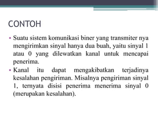 CONTOH
• Suatu sistem komunikasi biner yang transmiter nya
mengirimkan sinyal hanya dua buah, yaitu sinyal 1
atau 0 yang dilewatkan kanal untuk mencapai
penerima.
• Kanal itu dapat mengakibatkan terjadinya
kesalahan pengiriman. Misalnya pengiriman sinyal
1, ternyata disisi penerima menerima sinyal 0
(merupakan kesalahan).
 