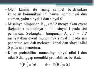 • Oleh karena itu ruang sampel berdasarkan
kejadian komunikasi ini hanya mempunyai dua
elemen, yaitu sinyal 1 dan sinyal 0
• Misalnya himpunan B i , i=1,2 menyatakan event
(kejadian) munculnya simbol sinyal 1 pada sisi
pemancar. Sedangkan himpunan Ai , i = 1,2
menyatakan event munculnya sinyal 1 pada sisi
penerima sesudah melewati kanal dan sinyal nilai
0 pada sisi penerima.
• Kalau probabilitas munculnya sinyal nilai 1 dan
nilai 0 dianggap memiliki probabilitas berikut:
    0,4BPdan0,6BP 21 
 