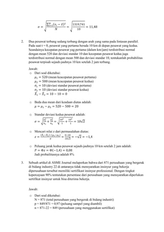 𝜎 = √
∑ (𝑥𝑖 − 𝑥̅)2𝑁
𝑖=1
𝑁
= √
1319,741
10
= 11,48
2. Dua pesawat terbang sedang terbang dengan arah yang sama pada lintasan parallel.
Pada saat t = 0, pesawat yang pertama berada 10 km di depan pesawat yang kedua.
Seandainya kecepatan pesawat yag pertama (dalam km/jam) terdistribusi normal
dengan mean 520 dan deviasi standar 10 dan kecepatan pesawat kedua juga
terdistribusi normal dengan mean 500 dan deviasi standar 10, tentukanlah probabilitas
pesawat terpisah sejauh-jauhnya 10 km setelah 2 jam terbang.
Jawab:
o Dari soal diketahui:
𝜇1 = 520 (mean keacepatan pesawat pertama)
𝜇2 = 500 (mean keacepatan pesawat kedua)
𝜎1 = 10 (deviasi standar pesawat pertama)
𝜎2 = 10 (deviasi standar pesawat kedua)
𝑋̅1 − 𝑋̅2 = 10 − 10 = 0
o Beda dua mean dari keadaan diatas adalah:
𝜇 = 𝜇1 − 𝜇2 = 520 − 500 = 20
o Standar deviasi kedua pesawat adalah:
𝜎 = √
𝜎1
2
𝑛1
+
𝜎2
2
𝑛2
= √
102
1
+
102
1
= 10√2
o Mencari nilai z dari permasalahan diatas:
𝑧 =
(𝑋̅1−𝑋̅2)−(𝜇1−𝜇2)
𝜎
=
0−20
10√2
= −√2 = −1,4
o Peluang jarak kedua pesawat sejauh-jauhnya 10 km setelah 2 jam adalah:
𝑃 = Φ𝑧 = Φ(−1,4) = 0,08
Jadi probailitasnya adalah 8%
3. Sebuah artikel di ASME Journal melaporkan bahwa dari 871 perusahaan yang bergerak
di bidang industry 22 di antaranya tidak mensyaratkan insinyur yang bekerja
diperusahaan tersebut memiliki sertifikast insinyur professional. Dengan tingkat
kepercayaan 90% tentutakan persentase dari perusahaan yang mensyaratkan diperlukan
sertifikat insinyur untuk bisa diterima bekerja.
Jawab:
o Dari soal diketahui:
N = 871 (total perusahaan yang bergerak di bidang industri)
p = 849/871 = 0,97 (peluang sampel yang diambil)
n = 871-22 = 849 (perusahaan yang menggunakan sertifikat)
 