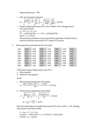 tingkat kepercayaan = 90%
o Nilai deviasi proporsi populasi
𝜎̂ = √
𝑝(100 − 𝑝)
𝑛
√
𝑁 − 𝑛
𝑁 − 1
= √
97(23)
849
√
22
870
= 0,2578
o Dengan tingkat kepercayaan 90%, nilai z adalah 1,645, sehingga etimasi
intervalnya adalah:
𝑝 − 𝑧𝜎̂ < 𝜋 < 𝑝 + 𝑧𝜎̂
97 − 1,654(0,2578) < 𝜋 < 97 + 1,654(0,2578)
96,57 < 𝜋 < 97,42
Jadi presentase perusahaan yang mensyaratkan diperlukan sertifikat insinyur
untuk bisa diterima kerja antara 95,57 sampai 97,42 persen.
4. Data eksperimen yang diperoleh dari 64 sampel
1110 1192 1196 1406 1161 1492 1170 1258
1181 1273 1020 1042 1136 1233 1158 1233
1040 1217 1175 1273 1163 1235 931 1270
1185 1051 1218 1303 1055 1081 1162 1333
1197 1146 1231 923 1393 1302 1249 1368
1095 1051 1250 1021 1152 1482 1028 1341
1124 1200 1058 1449 1094 1254 1160 1141
1065 1141 1416 1055 1399 924 1361 1216
Estimasikan dengan tingkat kepercayaan 95%:
a. Mean populasi
b. Standar deviasi populasi
Jawab:
a. Mean populasi berdasarkan tabel adalah:
𝑥̅ =
923 + 924 + 931 + ⋯ + 1492
64
= 1191,23
b. Standar deviasi berdasarkan tabel adalah:
𝑠 = √
∑ (𝑥𝑖 − 𝑥̅)2𝑁
𝑖=1
𝑁 − 1
= √
1103690,114
39
= 132,36
𝜎𝑥̅ =
𝑠
√ 𝑛
=
132,36
8
= 16,54
Dari hasil perhitungan dan tingkat kepercayaan 95% di atas, nilai z =1,96, sehingga
nilai estimasi intervalnya adalah:
𝑥 − 𝑧𝜎𝑥̅ < 𝜋 < 𝑝 + 𝑧𝜎𝑥̅
1191,23 − 1,96(16,54) < 𝜋 < 1191,23 + 1,96(16,54)
1158,8 < 𝜋 < 1223,6
 