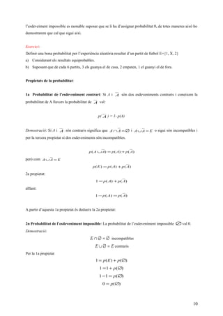 l’esdeveiment impossible es raonable suposar que se li ha d’assignar probabilitat 0, de totes maneres això ho
demostrarem que cal que sigui així.
Exercici:
Definir una bona probabilitat per l’experiència aleatòria resultat d’un partit de futbol E={1, X, 2}
a) Considerant els resultats equiprobables.
b) Suposant que de cada 6 partits, 3 els guanya el de casa, 2 empaten, 1 el guanyi el de fora.
Propietats de la probabilitat:
1a Probabilitat de l’esdeveniment contrari: Si A i A són dos esdeveniments contraris i coneixem la
probabilitat de A llavors la probabilitat de A val:
p( A ) = 1- p(A)
Demostració: Si A i A són contraris significa que ∅=∩ AA i EAA =∪ o sigui són incompatibles i
per la tercera propietat si dos esdeveniments són incompatibles.
)()()( ApApAAp +=∪
però com EAA =∪
)()()( ApApEp +=
2a propietat:
)()(1 ApAp +=
aïllant:
)()(1 ApAp =−
A partir d’aquesta 1a propietat és dedueix la 2a propietat:
2n Probabilitat de l’esdeveniment impossible: La probabilitat de l’esdeveniment impossible ∅val 0.
Demostració:
∅=∅∩E incompatibles
EE =∅∪ contraris
Per la 1a propietat
)()(1 ∅+= pEp
)(11 ∅+= p
)(11 ∅=− p
)(0 ∅= p
10
 