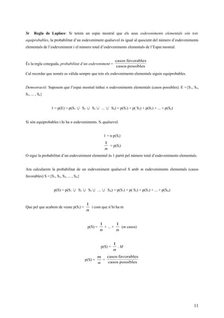 3r Regla de Laplace: Si tenim un espai mostral que els seus esdeveniments elementals són tots
equiprobables, la probabilitat d’un esdeveniment qualsevol és igual al quocient del número d’esdeveniments
elementals de l’esdeveniment i el número total d’esdeveniments elementals de l’Espai mostral.
És la regla coneguda, probabilitat d’un esdeveniment =
possiblescasos
favorablescasos
Cal recordar que només es vàlida sempre que tots els esdeveniments elementals siguin equiprobables.
Demostració: Suposem que l’espai mostral tinhui n esdeveniments elementals (casos possibles). E ={S1, S2,
S3, ... , Sn}
1 = p(E) = p(S1 ∪ S2 ∪ S3 ∪ ... ∪ Sn) = p(S1) + p( S2) + p(S3) + ... + p(Sn)
Si són equiprobables i hi ha n esdeveniments. Si qualsevol.
1 = n p(Si)
n
1
= p(Si)
O sigui la probabilitat d’un esdeveniment elemental és 1 partit pel número total d’esdeveniments elementals.
Ara calcularem la probabilitat de un esdeveniment qualsevol S amb m esdeveniments elementals (casos
favorables) S ={S1, S2, S3, ... , Sm}
p(S) = p(S1 ∪ S2 ∪ S3 ∪ ... ∪ Sm) = p(S1) + p( S2) + p(S3) + ... + p(Sm)
Que pel que acabem de veure p(Si) =
n
1
i com que n’hi ha m
p(S) =
n
1
+ ... +
n
1
(m casos)
p(S) =
n
1
. M
p(S) =
n
m
=
possiblescasos
favorablescasos
11
 