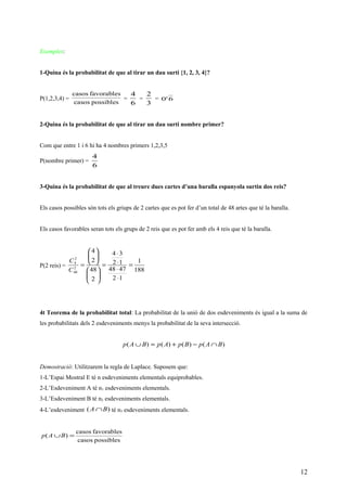 Exemples:
1-Quina és la probabilitat de que al tirar un dau surti {1, 2, 3, 4}?
P(1,2,3,4) =
possiblescasos
favorablescasos
=
6
4
=
3
2
= 6'0
2-Quina és la probabilitat de que al tirar un dau surti nombre primer?
Com que entre 1 i 6 hi ha 4 nombres primers 1,2,3,5
P(nombre primer) =
6
4
3-Quina és la probabilitat de que al treure dues cartes d’una baralla espanyola surtin dos reis?
Els casos possibles són tots els griups de 2 cartes que es pot fer d’un total de 48 artes que té la baralla.
Els casos favorables seran tots els grups de 2 reis que es pot fer amb els 4 reis que té la baralla.
P(2 reis) =
188
1
12
4748
12
34
2
48
2
4
2
48
2
4
=
⋅
⋅
⋅
⋅
=












=
C
C
4t Teorema de la probabilitat total: La probabilitat de la unió de dos esdeveniments és igual a la suma de
les probabilitats dels 2 esdeveniments menys la probabilitat de la seva intersecció.
)()()()( BApBpApBAp ∩−+=∪
Demostració: Utilitzarem la regla de Laplace. Suposem que:
1-L’Espai Mostral E té n esdeveniments elementals equiprobables.
2-L’Esdeveniment A té n1 esdeveniments elementals.
3-L’Esdeveniment B té n2 esdeveniments elementals.
4-L’esdeveniment )( BA ∩ té n3 esdeveniments elementals.
possiblescasos
favorablescasos
)( =∪BAp
12
 