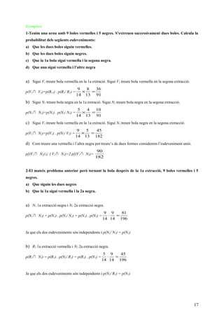 Exemples:
1-Tenim una urna amb 9 boles vermelles i 5 negres. S’extreuen successivament dues boles. Calcula la
probabilitat dels següents esdeveniments:
a) Que les dues boles siguin vermelles.
b) Que les dues boles siguin negres.
c) Que la 1a bola sigui vermella i la segona negra.
d) Que una sigui vermella i l’altre negra
a) Sigui V1 treure bola vermella en la 1a extració. Sigui V2 treure bola vermella en la segona extracció.
p(V1 ∩ V2)=p(R11) . p(R1/ R1) =
91
36
13
8
14
9
=×
b) Sigui N1 treure bola negra en la 1a extració. Sigui N2 treure bola negra en la segona extracció.
p(N1 ∩ N2)=p(N1) . p(N2/ N1) =
91
10
13
4
14
5
=×
c) Sigui V1 treure bola vermella en la 1a extració. Sigui N2 treure bola negra en la segona extracció.
p(V1 ∩ N2)=p(V1) . p(N2/ V1) =
182
45
13
5
14
9
=×
d) Com treure una vermella i l’altra negra pot treure’s de dues formes considerem l’esdeveniment unió.
p[(V1 ∩ N2)∪ ( V2 ∩ N1)=2 p[(V1 ∩ N2)=
182
90
2-El mateix problema anterior però tornant la bola després de la 1a extracció, 9 boles vermelles i 5
negres.
a) Que siguin les dues negres
b) Que la 1a sigui vermella i la 2a negra.
a) N1 1a extracció negra i N2 2a extracció negra.
p(N1 ∩ N2) = p(N1) . p(N2/ N1) = p(N1) . p(N2) =
196
81
14
9
14
9
=⋅
Ja que els dos esdeveniments són independents i p(N2/ N1) = p(N2)
b) R1 1a extracció vermella i N2 2a extracció negra.
p(R1 ∩ N2) = p(R1) . p(N2/ R1) = p(R1) . p(N2) =
196
45
14
9
14
5
=⋅
Ja que els dos esdeveniments són independents i p(N2/ R1) = p(N2)
17
 