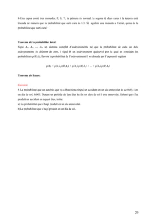 8-Una capsa conté tres monedes, P, S, T, la primera és normal, la segona té dues cares i la tercera està
trucada de manera que la probabilitat que surti cara és 1/3. Si agafem una moneda a l’atzar, quina és la
probabilitat que surti cara?
Teorema de la probabilitat total:
Sigui A1, A2, ..., An, un sistema complet d’esdeveniments tal que la probabilitat de cada un dels
esdeveniments és diferent de zero, i sigui B un esdeveniment qualsevol per la qual es coneixen les
probabilitats p(B|Ai), llavors la probabilitat de l’esdeveniment B ve donada per l’expressió següent
p(B) = p(A1).p(B|A1) + p(A2).p(B|A2) + ... + p(An).p(B|An)
Teorema de Bayes:
Exercici:
8-La probabilitat que un autobús que va a Barcelona tingui un accident en un dia ennuvolat és de 0,09, i en
un dia de sol, 0,005. Durant un perióde de deu dies ha fet set dies de sol i tres ennuvolat. Sabent que s’ha
produït un accident en aquest dies, troba:
a) La probabilitat que s’hagi produït en un dia ennuvolat.
b)La probabilitat que s’hagi produït en un dia de sol.
20
 