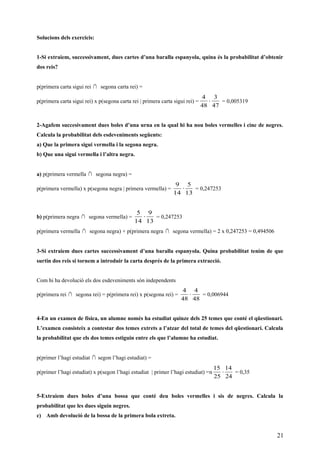 Solucions dels exercicis:
1-Si extraiem, successivament, dues cartes d’una baralla espanyola, quina és la probabilitat d’obtenir
dos reis?
p(primera carta sigui rei ∩ segona carta rei) =
p(primera carta sigui rei) x p(segona carta rei | primera carta sigui rei) =
47
3
48
4
⋅ = 0,005319
2-Agafem succesivament dues boles d’una urna en la qual hi ha nou boles vermelles i cinc de negres.
Calcula la probabilitat dels esdeveniments següents:
a) Que la primera sigui vermella i la segona negra.
b) Que una sigui vermella i l’altra negra.
a) p(primera vermella ∩ segona negra) =
p(primera vermella) x p(segona negra | primera vermella) =
13
5
14
9
⋅ = 0,247253
b) p(primera negra ∩ segona vermella) =
13
9
14
5
⋅ = 0,247253
p(primera vermella ∩ segona negra) + p(primera negra ∩ segona vermella) = 2 x 0,247253 = 0,494506
3-Si extraiem dues cartes successivament d’una baralla espanyola. Quina probabilitat tenim de que
surtin dos reis si tornem a introduir la carta després de la primera extracció.
Com hi ha devolució els dos esdeveniments són independents
p(primera rei ∩ segona rei) = p(primera rei) x p(segona rei) =
48
4
48
4
⋅ = 0,006944
4-En un examen de física, un alumne només ha estudiat quinze dels 25 temes que conté el qüestionari.
L’examen consisteix a contestar dos temes extrets a l’atzar del total de temes del qüestionari. Calcula
la probabilitat que els dos temes estiguin entre els que l’alumne ha estudiat.
p(primer l’hagi estudiat ∩ segon l’hagi estudiat) =
p(primer l’hagi estudiat) x p(segon l’hagi estudiat | primer l’hagi estudiat) =n
24
14
25
15
⋅ = 0,35
5-Extraiem dues boles d’una bossa que conté deu boles vermelles i sis de negres. Calcula la
probabilitat que les dues siguin negres.
c) Amb devolució de la bossa de la primera bola extreta.
21
 