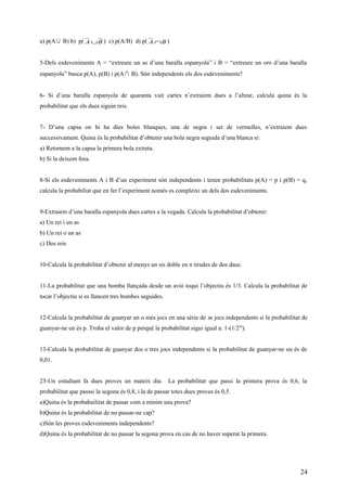 a) p(A∪ B) b) p( BA ∪ ) c) p(A/B) d) p( BA ∩ )
5-Dels esdeveniments A = “extreure un as d’una baralla espanyola” i B = “extreure un oro d’una baralla
espanyola” busca p(A), p(B) i p(A ∩ B). Són independents els dos esdeveniments?
6- Si d’una baralla espanyola de quaranta vuit cartes n’extraiem dues a l’altzar, calcula quina és la
probabilitat que els dues siguin reis.
7- D’una capsa on hi ha dies boles blanques, una de negra i set de vermelles, n’extraiem dues
successivament. Quina és la probabilitat d’obtenir una bola negra seguida d’una blanca si:
a) Retornem a la capsa la primera bola extreta.
b) Si la deixem fora.
8-Si els esdeveniments A i B d’un experiment són independents i tenen probabilitats p(A) = p i p(B) = q,
calcula la probabiliat que en fer l’experiment només es compleixi un dels dos esdeveniments.
9-Extraiem d’una baralla espanyola dues cartes a la vegada. Calcula la probabilitat d’obtenir:
a) Un rei i un as
b) Un rei o un as
c) Dos reis
10-Calcula la probabilitat d’obtenir al menys un sis doble en n tirades de dos daus.
11-La probabilitat que una bomba llançada desde un avió toqui l’objectiu és 1/3. Calcula la probabilitat de
tocar l’objectiu si es llancen tres bombes seguides.
12-Calcula la probabilitat de guanyar un o més jocs en una sèrie de m jocs independents si la probabilitat de
guanyar-ne un és p. Troba el valor de p perquè la probabilitat sigui igual a: 1-(1/2m
).
13-Calcula la probabilitat de guanyar dos o tres jocs independents si la probabilitat de guanyar-ne un és de
0,01.
23-Un estudiant fa dues proves un mateix dia. La probabilitat que passi la primera prova és 0,6, la
probabilitat que passsi la segona és 0,8, i la de passar totes dues proves és 0,5.
a)Quina és la probabailitat de passar com a mínim una prova?
b)Quina és la probabilitat de no passar-ne cap?
c)Són les proves esdeveniments independents?
d)Quina és la probabilitat de no passar la segona prova en cas de no haver superat la primera.
24
 