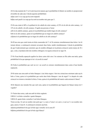 24-Un dau numerat de l’1 al 6 està trucat de manera que la probabilitat d’obtenir un nombre és proporcional
al nombre de cada cara. Calcula aquestes probabilitats:
a)Que surti 3 si se sap que ha sortit imparell.
b)Que surti parell si se sap que ha sortit un nombre més gran que 3.
25-En una ciutat el 40% e la població té els cabells de color castany, el 25% té els ulls de color castany, i el
15% té els cabells i els ulls castanys. S’agafa una persona a l’atzar:
a)Si té els cabells castanys, quina és la probabilitat que també tingui els ulls castanys?
b)Si té els ulls castanys, quina és la probabilitat que no tingui els cabells castanys?
c)Quina és la probabilitat que no tingui els cabells ni els ulls castanys?
26-D’una urna que conté trenta-sis boles numerades de l’1 al 36 extraiem simultàniament dues boles i les hi
tornem deixar; a continuació extraiem novament dues boles, també simultàniament. Calcula la probabilitat
de que l’esdeveniment que consisteix que els nombre obtinguts en la primera extracció sumin menys de 36 i
que, a més, el producte dels dos nombres obtinguts a la segona extracció no sigui 36.
27-Si d’una baralla espanyola agafem les dotze cartes dels oros i les estenem en fila sobre una taula, quina
probabilitat hi ha que aparegui el rei i el cavall al costat?
28-Troba la probabilitat que surti un rei i un cavall en extreure simultàniament dues cartes d’una baralla
espanyola.
29-Si tenim una urna amb sis boles blanques i cinc boles negres i fem tres extraccions retornant cada cop la
bola a l’urna, quina és la probabilitat que surtin dues boles blanques i una de negra? I si després de cada
extracció no tornem a introduir la bola a l’urna, quina és la probabilitat del mateix esdeveniment d’abans?
30-Si llancem una moneda fins que surti cara, quina és la probabilitat que haguem de llançar menys de 5
vegades?
31-Tenim dues urnes, cada una amb les boles següents:
URNA I: sis boles vermelles i quatre blanques.
URNA II: quatre boles vermelles I vuit boles blanques.
Tirem un dau. Si surt un nombre més petit que 3, a nem a l’urna I; en canvi, si surt un 3 o un nombre més
gran, anem a l’urna II. A continuació extraiem una bola.
a)Quina probabilitat hi ha que la bola sigui vermella i de la urna II?
b)Quina probabilitat hi ha que la bola sigui blanca?
25
 