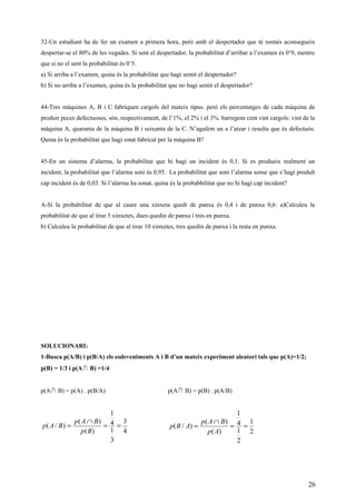 32-Un estudiant ha de fer un examen a primera hora, però amb el despertador que té només aconsegueix
despertar-se el 80% de les vegades. Si sent el despertador, la probabilitat d’arribar a l’examen és 0’9, mentre
que si no el sent la probabilitat és 0’5.
a) Si arriba a l’examen, quina és la probabilitat que hagi sentit el despertador?
b) Si no arriba a l’examen, quina és la probabilitat que no hagi sentit el despertador?
44-Tres màquines A, B i C fabriquen cargols del mateix tipus. però els percentatges de cada màquina de
produir peces defectuoses, són, respectivament, de l’1%, el 2% i el 3%. barregem cent vint cargols: vint de la
màquina A, quaranta de la màquina B i seixanta de la C. N’agafem un a l’atzar i resulta que és defectuós.
Quina és la probabilitat que hagi estat fabricat per la màquina B?
45-En un sistema d’alarma, la probabilitat que hi hagi un incident és 0,1. Si es produeix realment un
incident, la probabilitat que l’alarma soni és 0,95. La probabilitat que soni l’alarma sense que s’hagi produït
cap incident és de 0,03. Si l’alarma ha sonat, quina és la probabbilitat que no hi hagi cap incident?
A-Si la probabilitat de que al caure una xinxeta quedi de panxa és 0,4 i de punxa 0,6: a)Calculeu la
probabilitat de que al tirar 5 xinxetes, dues quedin de panxa i tres en punxa.
b) Calculeu la probabilitat de que al tirar 10 xinxetes, tres quedin de panxa i la resta en punxa.
SOLUCIONARI:
1-Busca p(A/B) i p(B/A) els esdeveniments A i B d’un mateix experiment aleatori tals que p(A)=1/2;
p(B) = 1/3 i p(A∩ B) =1/4
p(A∩ B) = p(A) . p(B/A) p(A∩ B) = p(B) . p(A/B)
4
3
3
1
4
1
)(
)(
)/( ==
∩
=
Bp
BAp
BAp
2
1
2
1
4
1
)(
)(
)/( ==
∩
=
Ap
BAp
ABp
26
 