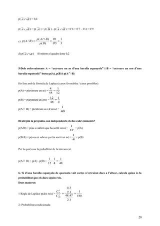 p( BA ∩ ) = 0,4
p( BA ∪ ) = p( A ) + p( B ) - p( BA ∩ ) = 0’6 + 0’7 – 0’4 = 0’9
c)
3
1
3'0
1'0
)(
)(
)/( ==
∩
=
Bp
BAp
BAp
d) p( BA ∩ ) Si mirem el quadre dona 0,2
5-Dels esdeveniments A = “extreure un as d’una baralla espanyola” i B = “extreure un oro d’una
baralla espanyola” busca p(A), p(B) i p(A ∩ B)
Ho fem amb la fórmula de Laplace (casos favorables / casos possibles)
p(A) = p(extreure un as) =
12
1
48
4
=
p(B) = p(extreure un oro) =
4
1
48
12
=
p(A∩ B) = p(extreure as i d’oros) =
48
1
Hi afegim la pregunta, són independents els dos esdeveniments?
p(A/B) = p(as si sabem que ha sortit oros) =
12
1
= p(A)
p(B/A) = p(oros si sabem que ha sortit un as) =
4
1
= p(B)
Per la qual cosa la probablitat de la intersecció
p(A∩ B) = p(A) . p(B) =
48
1
4
1
12
1
=⋅
6- Si d’una baralla espanyola de quaranta vuit cartes n’extraiem dues a l’altzar, calcula quina és la
probabilitat que els dues siguin reis.
Dues maneres:
1-Regla de Laplace p(dos reis) =
188
1
1.2
47.48
1.2
3.4
2
48
2
4
==
C
C
2- Probabilitat condicionada
28
 
