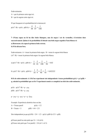 Esdeveniments:
A = que la primera carta sigui rei.
B = que la segona carta sigui rei.
El que busquem és la probabilitat de la intersecció
p(A∩ B) = p(A) . p(B/A) =
188
1
47
3
48
4
=⋅
7- D’una capsa on hi ha dies boles blanques, una de negra i set de vermelles, n’extraiem dues
successivament. Quina és la probabilitat d’obtenir una bola negra seguida d’una blanca si:
a) Retornem a la capsa la primera bola extreta.
b) Si la deixem fora.
Esdeveniments: A = treure la primera bola negra. B = treure la segona bola blanca
(A∩ B) = treure la primera bola negra i la segona bola blanca.
a) p(A∩ B) = p(A) . p(B/A) =
50
1
100
2
10
2
10
1
==⋅ = 0,02
b) p(A∩ B) = p(A) . p(B/A) =
45
1
90
2
9
2
10
1
==⋅ = 0,022222
8-Si els esdeveniments A i B d’un experiment són independents i tenen probabilitats p(A) = p i p(B) =
q, calcula la probabiliat que en fer l’experiment només es compleixi un dels dos esdeveniments.
p(A) – p(A∩ B) = p – p.q
p(B) – p(A∩ B) = q – p.q
p – p.q + q – p.q = p + q –2p.q
Exemple: Experìència aleatòria tirar un dau.
A = Treure parell p(A) = 1/2
B = Treure < 5 p(B) = 4/6 = 2/3
Són independents ja que p(A/B) = 2/4 = 1/2 = p(A) i p(B/A)=2/3 = p(B)
p(Treure parell no més petit que 5) = 1/6 (el 6)
p(Treure més petit que 5 no parell) = 2/6 (el 1 i el 3)
29
 
