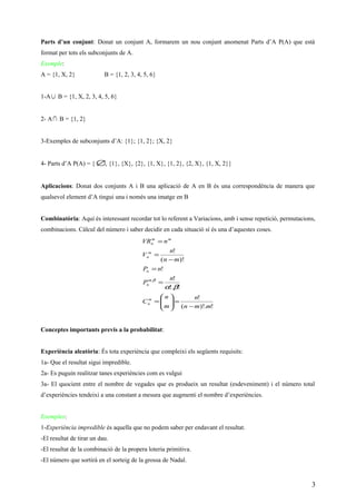 Parts d’un conjunt: Donat un conjunt A, formarem un nou conjunt anomenat Parts d’A P(A) que està
format per tots els subconjunts de A.
Exemple:
A = {1, X, 2} B = {1, 2, 3, 4, 5, 6}
1-A∪ B = {1, X, 2, 3, 4, 5, 6}
2- A∩ B = {1, 2}
3-Exemples de subconjunts d’A: {1}; {1, 2}; {X, 2}
4- Parts d’A P(A) = { ∅, {1}, {X}, {2}, {1, X}, {1, 2}, {2, X}, {1, X, 2}}
Aplicacions: Donat dos conjunts A i B una aplicació de A en B és una correspondència de manera que
qualsevol element d’A tingui una i només una imatge en B
Combinatòria: Aquí és interessant recordar tot lo referent a Variacions, amb i sense repetició, permutacions,
combinacions. Càlcul del número i saber decidir en cada situació sí és una d’aquestes coses.
!)!.(
!
!!.
!
!
)!(
!
,
mmn
n
m
n
C
n
P
nP
mn
n
V
nVR
m
n
n
n
m
n
mm
n
−
=





=
=
=
−
=
=
βα
βα
Conceptes importants previs a la probabilitat:
Experiència aleatòria: És tota experiència que compleixi els següents requisits:
1a- Que el resultat sigui impredible.
2a- Es puguin realitzar tanes experiències com es vulgui
3a- El quocient entre el nombre de vegades que es produeix un resultat (esdeveniment) i el número total
d’experiències tendeixi a una constant a mesura que augmenti el nombre d’experiències.
Exemples:
1-Experiència impredible és aquella que no podem saber per endavant el resultat.
-El resultat de tirar un dau.
-El resultat de la combinació de la propera loteria primitiva.
-El número que sortirà en el sorteig de la grossa de Nadal.
3
 