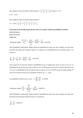 p(es compleixi només un dels dos esdeveniments) =
2
1
6
3
6
2
6
1
==+ (ho sigui l’1, 3, 6)
p=1/2 q=2/3
p(es compleixi només un dels dos esdeveniments) =
p + q –2p.q =
2
1
3
2
3
2
2
1
3
2
2
1
2
3
2
2
1
=−+=⋅⋅−+
9-Extraiem d’una baralla espanyola dues cartes a la vegada. Calcula la probabilitat d’obtenir:
a) Un rei i un as
b) Un rei o un as
c) Dos reis
a) Regla de Laplace 141
2
47.48
2.4.4
1.2
47.48
44
2
48
1
4
1
4
==
⋅
=
⋅
C
CC
= 0,014184
a)bis Probabilitat condicionada. Podem calcular la probabilitat de treure una carta i després una altra sense
devolució de manera que la primera sigui rei i la segona as i la probabilitat de que la primera sigui as i la
segona rei.
141
2
47.48
4.4.2
47
4
48
4
47
4
48
4
==⋅+⋅ = 0,014184
b) En aquest cas és més fàcil calcular la probabilitat de que a l’agafar dues cartes no surti ni rei ni as. La
probabilitat de que al truere una carta no sigui rei ni as és 40/48 ja que hi ha 4 reis i 4 asos ho sigui 40 no reis
i no asos. La probabilitat de que la segona carta no sigui no rei ni as és 40/47 ja que ara només queden 47
cartes. Per la qual cosa fent servir la propietat de què p( A ) = 1 – p(A)
La probabilitat d’obtenir un rei o un as = 1-
47
39
48
40
⋅ = 0,152926
c) Regla de Laplace
47.48
3.4
1.2
47.48
1.2
3.4
2
48
2
4
==
C
C
= 0,005319
c)bis Probabilitat condicionada. Podem calcular la probabilitat de treure una carta i després una altra sense
devolució de manera que la primera sigui rei i la segona rei.
47
3
48
4
⋅ = 0,005319
30
 