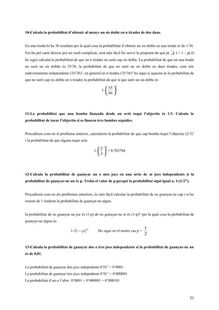 10-Calcula la probabilitat d’obtenir al menys un sis doble en n tirades de dos daus.
En una tirada hi ha 36 resultats per la qual cosa la probabilitat d’obtenir un sis doble en una tirada és de 1/36.
Fer-ho pel camí directe pot ser molt complicat, serà més fàcil fer servir la propietat de què p( A ) = 1 – p(A)
ho sigui calculat la probabilitat de que en n tirades no surti cap sis doble. La probabilitat de que en una tirada
no surti un sis dobñe és 35/36, la probabilitat de que no surti un sis doble en dues tirades, com són
esdeveniments independents (35/36)2
, en general en n tirades (35/36)n
ho sigui si aquesta és la probabilitat de
que no surti cap sis doble en n tirades la probabilitat de què sí que surti un sis doble és
1-
n






36
35
11-La probabilitat que una bomba llançada desde un avió toqui l’objectiu és 1/3. Calcula la
probabilitat de tocar l’objectiu si es llancen tres bombes seguides.
Procedirem com en el problema anterior, calcularem la probabilitat de que cap bomba toqui l’objectiu (2/3)3
i la probabilitat de que alguna toqui serà
1-
3
3
2






= 0,703704
12-Calcula la probabilitat de guanyar un o més jocs en una sèrie de m jocs independents si la
probabilitat de guanyar-ne un és p. Troba el valor de p perquè la probabilitat sigui igual a: 1-(1/2m
).
Procedirem com en els problemes anteriors, és més fàcil calcular la probabilitat de no guanyar-ne cap i si ho
restem de 1 tindrem la probabilitat de guanyar-ne algun.
la probabilitat de no guanyar un joc és (1-p) de no gunayar-ne m és (1-p)m
per la qual cosa la probabilitat de
guanyar-ne algun és:
1- ( )m
p−1 Ho sigui en el nostre cas p =
2
1
13-Calcula la probabilitat de guanyar dos o tres jocs independents si la probabilitat de guanyar-ne un
és de 0,01.
La probabilitat de guanyar dos jocs indepndents 0’012
= 0’0001
La probabilitat de guanyar tres jocs indepndents 0’013
= 0’000001
La probabilitat d‘un o l’altre 0’0001 + 0’000001 = 0’000101
31
 