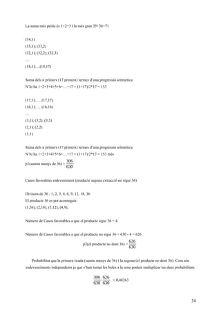 La suma més petita és 1+2=3 i la més gran 35+36=71
(34,1)
(33,1); (33,2)
(32,1); (32,2); (32,3)
…
(18,1);…(18,17)
Suma dels n primers (17 primers) termes d’una progressió aritmètica
N’hi ha 1+2+3+4+5+6+…+17 = (1+17)/2*17 = 153
(17,1); … (17,17)
(16,1); … (16,16)
…
(3,1); (3,2); (3,3)
(2,1); (2,2)
(1,1)
Suma dels n primers (17 primers) termes d’una progressió aritmètica
N’hi ha 1+2+3+4+5+6+…+17 = (1+17)/2*17 = 153 més
p1(sumin menys de 36) =
306
630
Casos favorables esdeveniment (producte segona extracció no sigui 36)
Divisors de 36 : 1, 2, 3, 4, 6, 9, 12, 18, 36
El producte 36 es pot aconseguir:
(1,36); (2,18); (3,12); (4,9);
Número de Casos favorables a que el producte sigui 36 = 4
Número de Casos favorables a que el producte no sigui 36 = 630 - 4 = 626
p2(el producte no doni 36) =
626
630
Probabilitat que la primera tirada (sumin menys de 36) i la segona (el producte no doni 36): Com són
esdeveneiments independents ja que s’han tornat les boles a la urna podem multiplicar les dues probabilitats.
306
630
⋅
626
630
= 0,48263
34
 