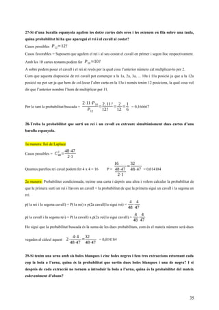 27-Si d’una baralla espanyola agafem les dotze cartes dels oros i les estenem en fila sobre una taula,
quina probabilitat hi ha que aparegui el rei i el cavall al costat?
Casos possibles P12=12!
Casos favorables = Suposem que agafem el rei i al seu costat el cavall en primer i segon lloc respectivament.
Amb les 10 cartes restants podem fer P10=10!
A sobre podem posar el cavall i el rei al revés per la qual cosa l’anterior número cal multplicar-lo per 2.
Com que aquesta disposició de rei cavall pot començar a la 1a, 2a, 3a, ... 10a i 11a posició ja que a la 12a
posició no pot ser ja que hem de col.locar l’altre carta en la 13a i només tenim 12 posicions, la qual cosa vol
dir que l’anterior nombre l’hem de multiplicar per 11.
Per lo tant la probabilitat buscada =
2⋅11⋅P10
P12
=
2.11!
12!
=
2
12
=
1
6
= 0,166667
28-Troba la probabilitat que surti un rei i un cavall en extreure simultàniament dues cartes d’una
baralla espanyola.
1a manera: llei de Laplace
Casos possibles = C48
2
=
48⋅47
2⋅1
Quantes parelles rei caval podem fer 4 x 4 = 16 P =
16
48⋅47
2⋅1
=
32
48⋅47 = 0,014184
2a manera: Probabilitat condicionada, treime una carta i deprés una altra i volem calcular la probabilitat de
que la primera surti un rei i llavors un cavall + la probabilitat de que la primera sigui un cavall i la segona un
rei.
p(1a rei i la segona cavall) = P(1a rei) x p(2a cavall|1a sigui rei) =
4
48
⋅
4
47
p(1a cavall i la segona rei) = P(1a cavall) x p(2a rei|1a sigui cavall) =
4
48
⋅
4
47
Ho sigui que la probabilitat buscada és la suma de les dues probabilitats, com és el mateix número serà dues
vegades el càlcul aquest 2⋅
4⋅4
48⋅47
=
32
48⋅47
= 0,014184
29-Si tenim una urna amb sis boles blanques i cinc boles negres i fem tres extraccions retornant cada
cop la bola a l’urna, quina és la probabilitat que surtin dues boles blanques i una de negra? I si
després de cada extracció no tornem a introduir la bola a l’urna, quina és la probabilitat del mateix
esdeveniment d’abans?
35
 