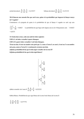 a)Amb devolució
6
11
⋅
6
11
⋅
5
11
= 0,135237 b)Sense devolució
6
11
⋅
5
10
⋅
5
9
= 0,151515
30-Si llancem una moneda fins que surti cara, quina és la probabilitat que haguem de llançar menys
de 5 vegades?
Contestarem a la pregunta de quina és la probabilitat de que al llançar 4 vegades no surti cap cara
(1
2)
4
=
1
16
= 0,0625 La probabilitat de que hagi sortit alguna cara en els 4 llançaments serà: 1-0,0625
= 0,9375
31-Tenim dues urnes, cada una amb les boles següents:
URNA I: sis boles vermelles i quatre blanques.
URNA II: quatre boles vermelles I vuit boles blanques.
Tirem un dau. Si surt un nombre més petit que 3, a nem a l’urna I; en canvi, si surt un 3 o un nombre
més gran, anem a l’urna II. A continuació extraiem una bola.
a)Quina probabilitat hi ha que la bola sigui vermella i de la urna II?
b)Quina probabilitat hi ha que la bola sigui blanca?
{
I
2
6
{
v
6
10
b
4
10
II
4
6
{
v
4
12
b
8
12
a)Bola vermella i de l urna II
4
6
⋅
4
12
=
2
9
= 0,222222
b)Bola Blanca. Probabilitat de que sigui blanca de la urna I més blanca de la urna II
2
6
⋅
4
10
+
4
6
⋅
8
12
= 0,577778
36
 