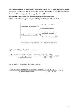32-Un estudiant ha de fer un examen a primera hora, però amb el despertador que té només
aconsegueix despertar-se el 80% de les vegades. Si sent el despertador, la probabilitat d’arribar a
l’examen és 0’9, mentre que si no el sent la probabilitat és 0’5.
a) Si arriba a l’examen, quina és la probabilitat que hagi sentit el despertador?
b) Si no arriba a l’examen, quina és la probabilitat que no hagi sentit el despertador?
{
Ha sentit el despertador 0' 8
{
Arriba a l'examen 0'9
No arriba a l'examen 0'1
No ha sentit el despertador 0' 2
{
Arriba a l'examen 0'5
No arriba a l'examen 0 '5
p(Arriba a l’examen) = 0’8 x 0’9 + 0’2 x 0’5 = 0’72 + 0’1 = 0’82
a) p(Ha sentit el Despertador | Arriba a l’examen) =
p(Ha sentit el despertador ∩ Arriba a l'examen)
p(Arriba a l'examen)
=
0' 8⋅0' 9
0' 82
=
0' 72
0' 82
= 0,878049
b) p(No ha sentit el Despertador | No arriba a l’examen) =
p(No ha sentit el despertador ∩ No arriba a l'examen)
p(No arriba a l'examen)
=
0' 2⋅0' 5
0' 18
=
0' 1
0' 18
= 0,555556
37
 