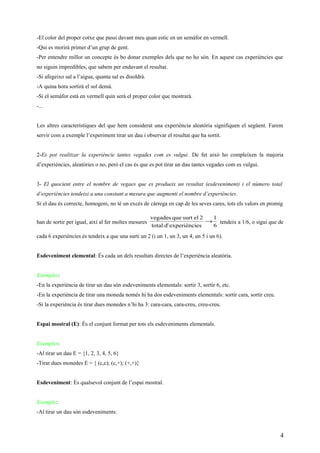 -El color del proper cotxe que passi davant meu quan estic en un semàfor en vermell.
-Qui es morirà primer d’un grup de gent.
-Per entendre millor un concepte és bo donar exemples dels que no ho són. En aquest cas experiències que
no siguin impredibles, que sabem per endavant el resultat.
-Si afegeixo sal a l’aigua, quanta sal es disoldrà.
-A quina hora sortirà el sol demà.
-Si el semàfor està en vermell quin serà el proper color que mostrarà.
-...
Les altres característiques del que hem considerat una experiència aleatòria signifiquen el següent. Farem
servir com a exemple l’experiment tirar un dau i observar el resultat que ha sortit.
2-Es pot realitzar la experièncie tantes vegades com es vulgui. De fet això ho compleixen la majoria
d’experiències, aleatòries o no, però el cas és que es pot tirar un dau tantes vegades com es vulgui.
3- El quocient entre el nombre de vegaes que es produeix un resultat (esdeveniment) i el número total
d’experiències tendeixi a una constant a mesura que augmenti el nombre d’experiències.
Si el dau és correcte, homogeni, no té un excés de càrrega en cap de les seves cares, tots els valors en promig
han de sortir per igual, així al fer moltes mesures
6
1
esexperièncid'total
2elsurtquevegades
→ tendeix a 1/6, o sigui que de
cada 6 experiències és tendeix a que una surti un 2 (i un 1, un 3, un 4, un 5 i un 6).
Esdeveniment elemental: És cada un dels resultats directes de l’experiència aleatòria.
Exemples:
-En la experiència de tirar un dau són esdeveniments elementals: sortir 3, sortir 6, etc.
-En la experiència de tirar una moneda només hi ha dos esdeveniments elementals: sortir cara, sortir creu.
-Si la experiència és tirar dues monedes n’hi ha 3: cara-cara, cara-creu, creu-creu.
Espai mostral (E): És el conjunt format per tots els esdeveniments elementals.
Exemples:
-Al tirar un dau E = {1, 2, 3, 4, 5, 6}
-Tirar dues monedes E = { (c,c); (c,+); (+,+)}
Esdeveniment: És qualsevol conjunt de l’espai mostral.
Exemple:
-Al tirar un dau són esdeveniments:
4
 