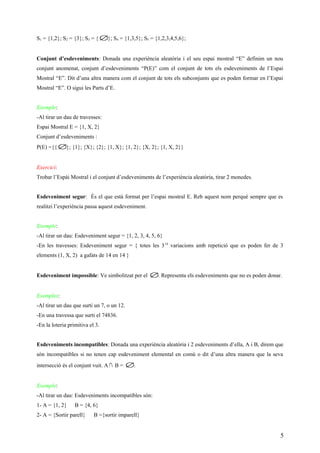 S1 = {1,2}; S2 = {3}; S3 = { ∅}; S4 = {1,3,5}; S5 = {1,2,3,4,5,6};
Conjunt d’esdeveniments: Donada una experiència aleatòria i el seu espai mostral “E” definim un nou
conjunt anomenat, conjunt d’esdeveniments “P(E)” com el conjunt de tots els esdeveniments de l’Espai
Mostral “E”. Dit d’una altra manera com el conjunt de tots els subconjunts que es poden formar en l’Espai
Mostral “E”. O sigui les Parts d’E.
Exemple:
-Al tirar un dau de travesses:
Espai Mostral E = {1, X, 2}
Conjunt d’esdeveniments :
P(E) ={{ ∅}; {1}; {X}; {2}; {1, X}; {1, 2}; {X, 2}; {1, X, 2}}
Exercici:
Trobar l’Espài Mostral i el conjunt d’esdeveniments de l’experiència aleatòria, tirar 2 monedes.
Esdeveniment segur: És el que està format per l’espai mostral E. Reb aquest nom perquè sempre que es
realitzi l’experiència passa aquest esdeveniment.
Exemple:
-Al tirar un dau: Esdeveniment segur = {1, 2, 3, 4, 5, 6}
-En les travesses: Esdeveniment segur = { totes les 314
variacions amb repetició que es poden fer de 3
elements (1, X, 2) a gafats de 14 en 14 }
Esdeveniment impossible: Ve simbolitzat per el ∅. Representa els esdeveniments que no es poden donar.
Exemples:
-Al tirar un dau que surti un 7, o un 12.
-En una travessa que surti el 74836.
-En la loteria primitiva el 3.
Esdeveniments incompatibles: Donada una experiència aleatòria i 2 esdeveniments d’ella, A i B, direm que
són incompatibles si no tenen cap esdeveniment elemental en comú o dit d’una altra manera que la seva
intersecció és el conjunt vuit. A∩ B = ∅.
Exemple:
-Al tirar un dau: Esdeveniments incompatibles són:
1- A = {1, 2} B = {4, 6}
2- A = {Sortir parell} B ={sortir imparell}
5
 