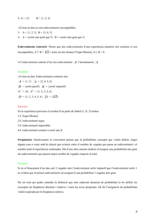 3- A = {3} B = {1, 2, 5)
-Al tirar un dau no són esdeveniments incompatibles:
1- A = {1, 2, 3} B = {3, 4, 5}
2- A = {sortir més petit que 5} B = {sortir més gran que 3}
Esdeveniments contraris: Direm que dos esdeveniments d’una experiència aleatòria són contraris si son
incompatibles, A∩ B = ∅, i entre els dos formen l’Espai Mostral, A ∪ B = E.
A l’esdevenimetn contrari d’un cert esdeveniment A l’anomenarem A
Exemple:
-Al tirar un dau: Esdeveniments contraris són:
A = {1, 3} A = {2, 4, 5, 6}
B = {sortir parell} B = {sortir imparell}
C = {4} C = {1, 2, 3, 5, 6}
D = {1, 2, 3, 4, 5, 6} D = { ∅}
Exercici:
En la experiència preveure el resultat d’un partit de futbol (1, X, 2) trobeu:
1-L’Espai Mostral
2-L’esdeveniment segur.
3-L’esdeveniment impossible.
4-L’esdeveniment contrari a sortir una X.
Frequències: Intuitivament és convenient pensar que la probabilitat, concepte que volem definir, tingui
alguna cosa a veure amb la relació que existeix entre el nombre de vegades que passa un esdeveniment i el
nombre total d’experiències realitzades. Dit d’una altra manera tindrem d’assignar una probabilitat més gran
als esdeveniments que passen major nombre de vegades respecte al total.
Exemple:
Si en el llençament d’un dau surt 3 vegades més l’esdeveniment sortir imparell que l’esdeveniment sortir 1
és evident que al primer esdeveniment cal assignar-li una probabilitat 3 vegades més gran.
Per tot això per poder entendre la definició que més endavant donarem de probabilitat és bo definir els
conceptes de freqüència absoluta i relativa i veure les seves propietats. De fet l’assignació de probabilitats
vindrà inspirada per la freqüència relativa.
6
 