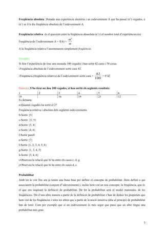 Freqüència absoluta: Donada una experiència aleatòria i un esdeveniment A que ha passat (n’) vegades, a
(n’) se li’n diu freqüència absoluta de l’esdeveniment A.
Freqüència relativa: és el quocient entre la freqüència absaoluta (n’) i el nombre total d’experiències (n).
Freqüència de l’esdeveniment A = f(A) =
n
n'
A la freqüència relativa l’anomenarem simplement freqüència.
Exemple:
Si fem l’experiència de tirar una moneda 100 vegades i han sortit 42 cares i 58 creus.
-Freqüència absoluta de l’esdeveniment sortir cara 42.
-Freqüència (freqüència relativa) de l’esdeveniment sortir cara =
100
42
= 0’42
Exercici: S’ha tirat un dau 100 vegades, si han sortit els següents resultats:
1 2 3 4 5 6
18 16 19 21 12
Es demana:
a-Quantes vegades ha sortit el 2?
Freqüència relativa i absoluta dels següènts esdeveniments:
b-Sortir {3}
c-Sortir {1, 5}
d-Sortir {3, 4}
e-Sortir {4, 6}
f-Sortir parell
e-Sortir {7}
f-Sortir {1, 2, 3, 4, 5, 6}
g-Sortir {1, 3, 4, 5}
h-Sortir {3, 4, 6}
i-Observeu la relació que hi ha entre els casos c, d, g.
j-Observeu la relació que hi ha entre els casos d, e.
Probabilitat
Amb tot lo vist fins ara ja tenim una bona base per definir el concepte de probabilitat. Hem definit a qui
associarem la probabilitat (conjunt d'’sdeveniments) i inclús hem vist un nou concepte, la freqüència, que és
el que ens inspirarà la definició de probabilitat. De fet la probabilitat serà el model matemàtic de les
freqüències. Dit d’una altra manera a partir de la definició de probabilitat s’han de deduir les propietats que
hem vist de les freqüències i totes les altres que a partir de la noció intuitiva (dita al principi) de probabiñitat
han de tenir. Com per exemple que si un esdeveniment és més segur que passi que un altre tingui una
probabilitat més gran.
7
 