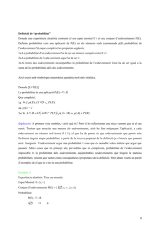 Definició de “probabilitat”
Donada una experiència aleatòria contruim el seu espai mostral E i el seu conjunt d’esdeveniments P(E).
Definim probabilitat com una aplicació de P(E) en els números reals (anomenada p(S) probabilitat de
l’esdeveniment S) mque compleixi les propietats següents:
1a-La probabilitat d’un esdeveniment ha de ser un número comprès entre 0 i 1.
2a-La probabilitat de l’esdeveniment segur ha de ser 1.
3a-Si tenim dos esdeveniments incompatibles la probabilitat de l’esdeveniment Unió ha de ser igual a la
suma de les probabilitats dels dos esdeveniments.
Això escrit amb simbologia matemàtica quedaria molt més sintètica.
Donada [E i P(E)]
La probabilitat és una aplicació P(E)  → )(Sp
R
Que compleixi:
1a- )(1)(0 EPSSp ⊂∀≤≤
2a- p(E) = 1
3a- Si ( ) )()()()( BPApBApEPAiBBA +=∪⊂∅=∩
Explicació: A primera vista semblar, i això què és? Però si ho reflexionem una mica veurem que té el seu
sentit. Teniem que associar una mesura als esdeveniments, això ho fem mitjançant l’aplicació, a cada
esdeveniment un número real (entre 0 i 1), el que ha de passar és que esdeveniments que passin més
fàcilment tinguin major probabilitat, a partir de la tercera propietat de la definició ja s’intueix que passarà
això. Assignem l’esdeveniment segur una probabilitat 1 cosa que és raonable volen indicar que segur que
passarà. Altres coses que en principi són previsibles que es compleixin, probabilitat de l’esdeveniment
impossible 0, la probabilitat dels esdeveniments equiprobables (esdeveniments que tinguin la mateixa
probabilitat), veurem que surten como conseqüències (propietats) de la definició. Però abans veiem un parell
d’exemples de el que és o no és una probabilitat.
Exemple 1:
Experiència aleatòria: Tirar un moneda.
Espai Mostral: E={c,+}
Conjunt d’esdeveniments P(E) = { ∅, c, +, {c,+)}
Probabilitat
P(E)  → )(Sp
R
∅ → 0
8
 